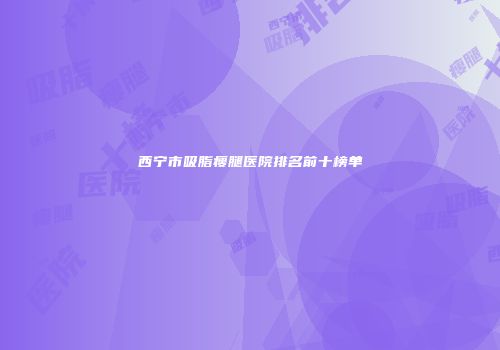 西宁市吸脂瘦腿医院排名前十榜单
