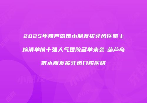 2025年葫芦岛市小朋友拔牙齿医院上榜清单前十强人气医院名单来袭-葫芦岛市小朋友拔牙齿口腔医院