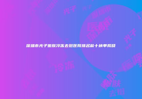 深圳市光子嫩肤冷冻去斑医院排名前十榜单揭晓