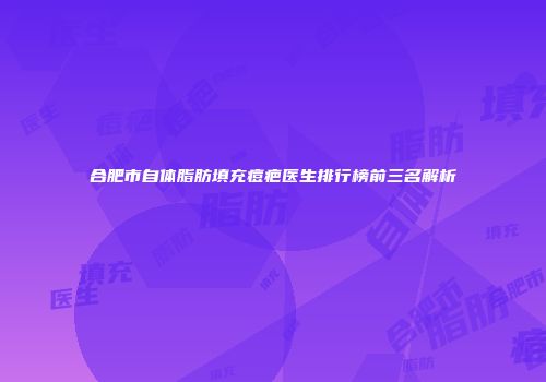 合肥市自体脂肪填充痘疤医生排行榜前三名解析
