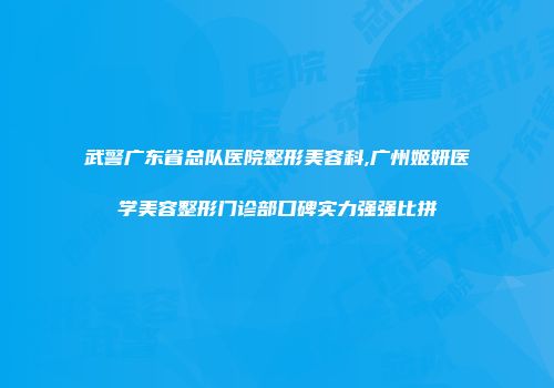 武警广东省总队医院整形美容科,广州姬妍医学美容整形门诊部口碑实力强强比拼