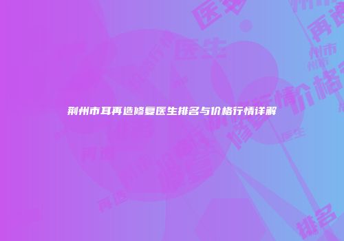 荆州市耳再造修复医生排名与价格行情详解