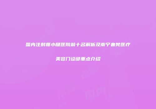 国内注射瘦小腿医院前十名解析及南宁奢梵医疗美容门诊部重点介绍