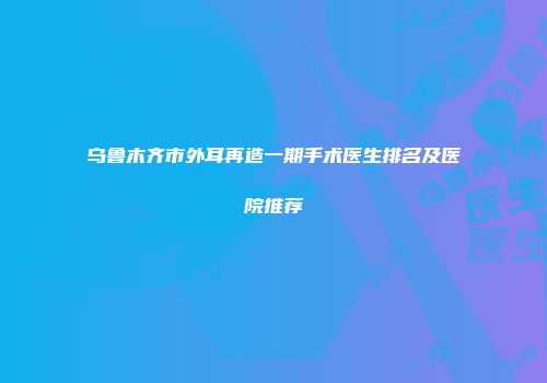 乌鲁木齐市外耳再造一期手术医生排名及医院推荐