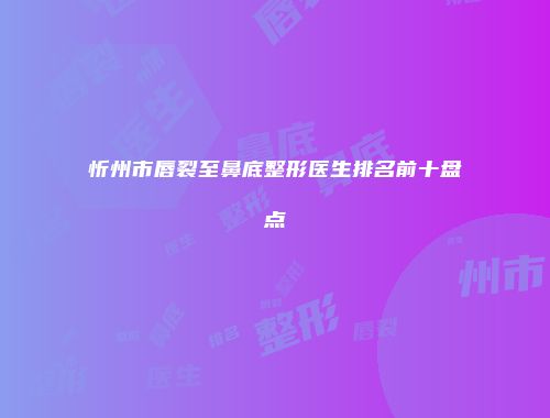 忻州市唇裂至鼻底整形医生排名前十盘点