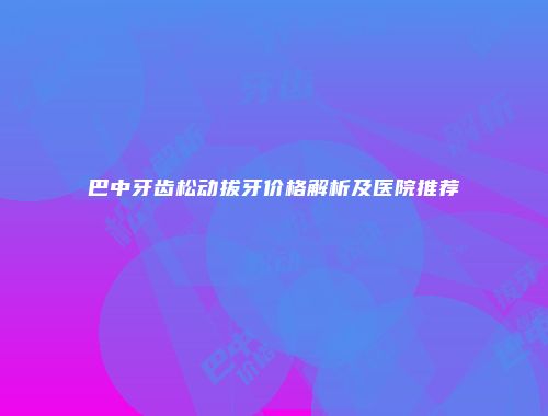 巴中牙齿松动拔牙价格解析及医院推荐