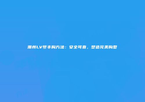 潮州LV梦丰胸方法：安全可靠，塑造完美胸型