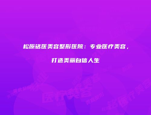 松原铭医美容整形医院：专业医疗美容，打造美丽自信人生
