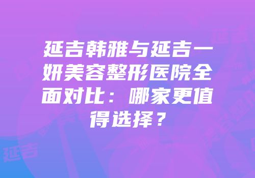 延吉韩雅与延吉一妍美容整形医院全面对比：哪家更值得选择？