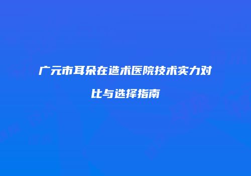 广元市耳朵在造术医院技术实力对比与选择指南