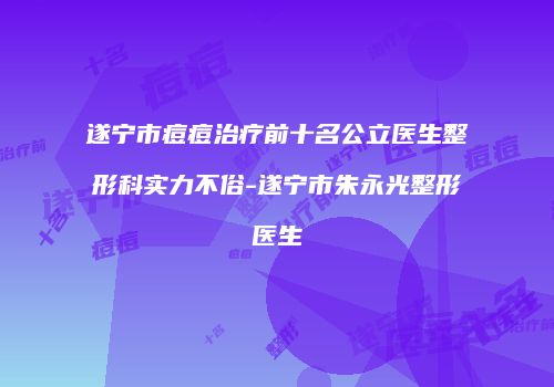 遂宁市痘痘治疗前十名公立医生整形科实力不俗-遂宁市朱永光整形医生