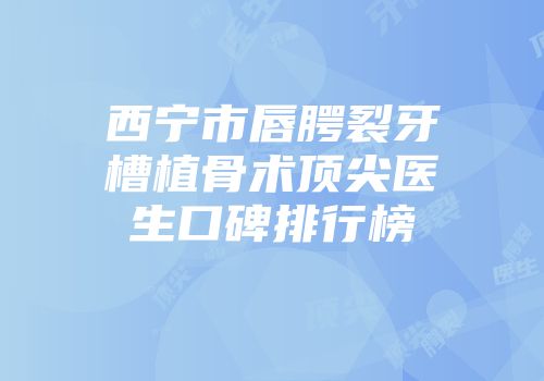 西宁市唇腭裂牙槽植骨术顶尖医生口碑排行榜