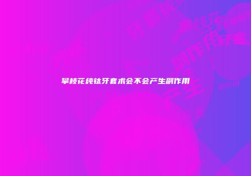攀枝花纯钛牙套术会不会产生副作用