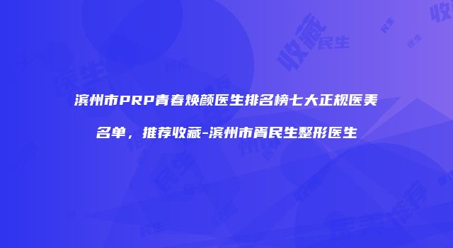 滨州市PRP青春焕颜医生排名榜七大正规医美名单，推荐收藏-滨州市胥民生整形医生
