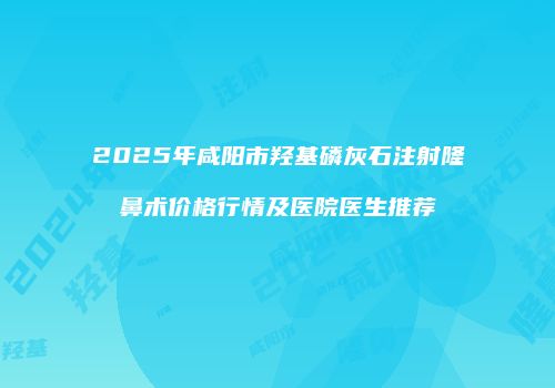 2025年咸阳市羟基磷灰石注射隆鼻术价格行情及医院医生推荐
