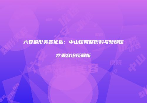 六安整形美容优选：中山医院整形科与新颜医疗美容诊所解析