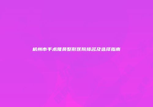 杭州市手术隆鼻整形医院排名及选择指南