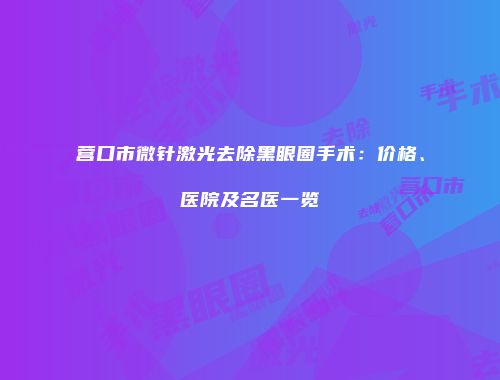 营口市微针激光去除黑眼圈手术：价格、医院及名医一览