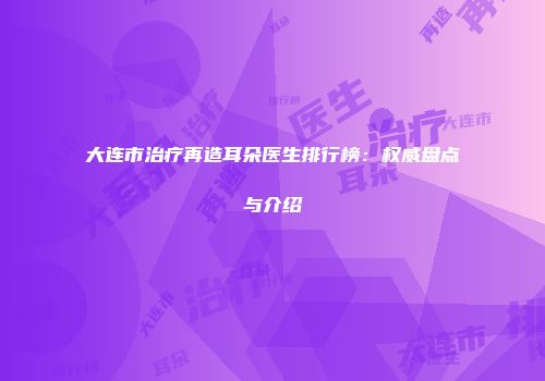 大连市治疗再造耳朵医生排行榜：权威盘点与介绍