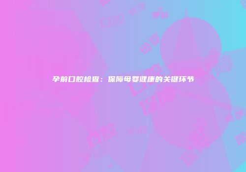 孕前口腔检查：保障母婴健康的关键环节
