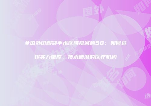 全国外切眼袋手术医院排名前50：如何选择实力雄厚、技术精湛的医疗机构
