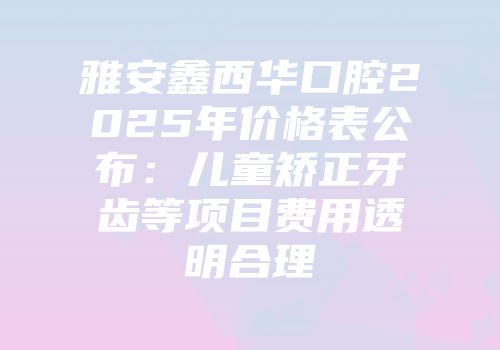 雅安鑫西华口腔2025年价格表公布：儿童矫正牙齿等项目费用透明合理