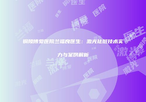 铜陵博爱医院兰福良医生：激光祛斑技术实力与案例解析