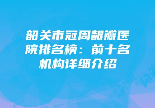 韶关市冠周龈瓣医院排名榜：前十名机构详细介绍