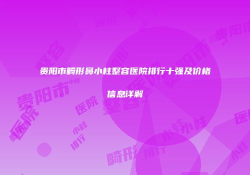 贵阳市畸形鼻小柱整容医院排行十强及价格信息详解