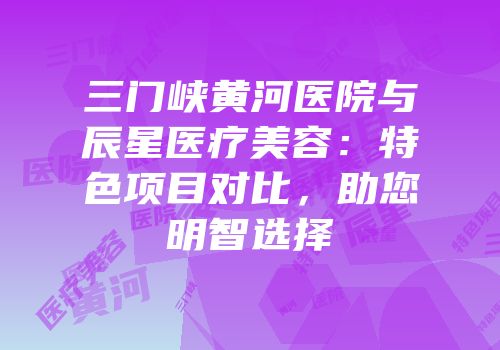 三门峡黄河医院与辰星医疗美容：特色项目对比，助您明智选择
