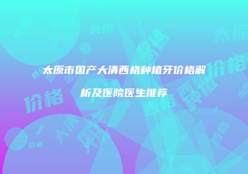 太原市国产大清西格种植牙价格解析及医院医生推荐