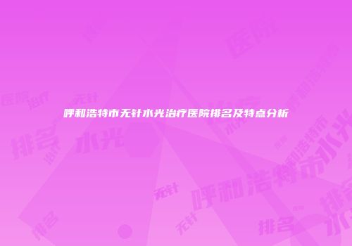 呼和浩特市无针水光治疗医院排名及特点分析