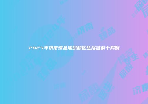 2025年济南臻品玻尿酸医生排名前十揭晓