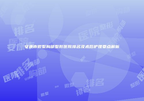安康市微整胸部整形医院排名及术后护理要点解析
