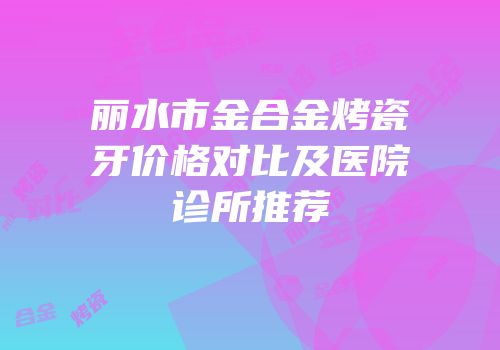 丽水市金合金烤瓷牙价格对比及医院诊所推荐