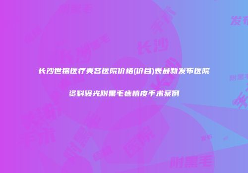 长沙世锦医疗美容医院价格(价目)表最新发布医院资料曝光附黑毛痣植皮手术案例