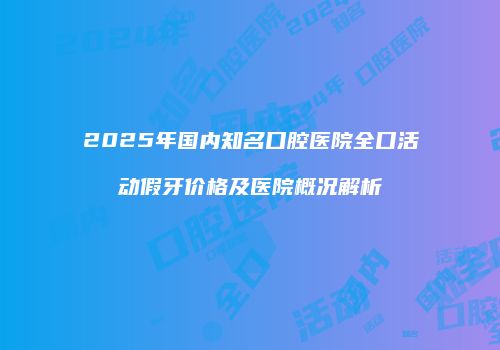 2025年国内知名口腔医院全口活动假牙价格及医院概况解析