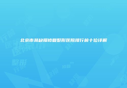 北京市鼻缺损修复整形医院排行前十位详解