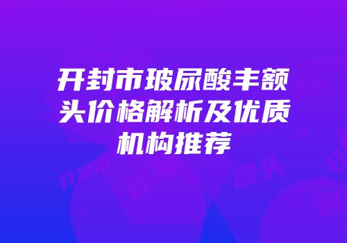 开封市玻尿酸丰额头价格解析及优质机构推荐