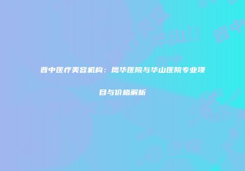 晋中医疗美容机构：鹰华医院与华山医院专业项目与价格解析