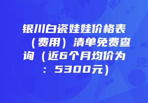 银川白瓷娃娃价格表（费用）清单免费查询（近6个月均价为：5300元）