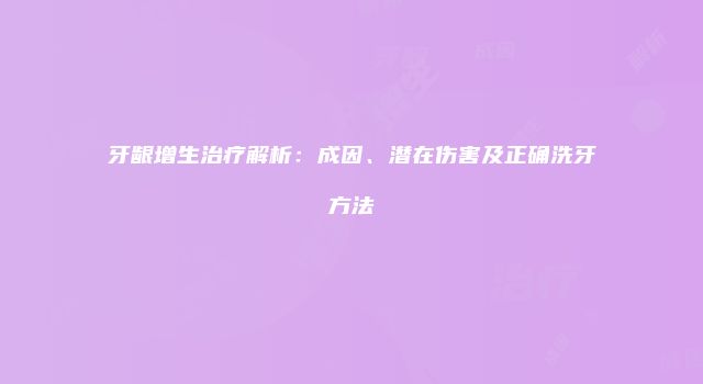 牙龈增生治疗解析：成因、潜在伤害及正确洗牙方法