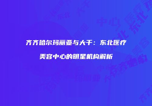 齐齐哈尔玛丽亚与大千：东北医疗美容中心的明星机构解析