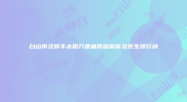 白山市注射丰太阳穴疼痛原因解析及医生排行榜