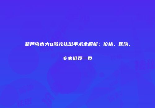 葫芦岛市大Q激光祛斑手术全解析：价格、医院、专家推荐一览