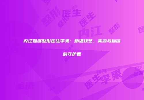 内江知名整形医生李果：精湛技艺，美丽与自信的守护者