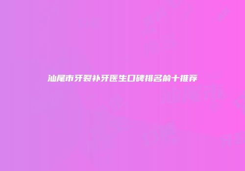 汕尾市牙裂补牙医生口碑排名前十推荐