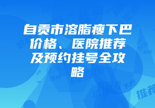 自贡市溶脂瘦下巴价格、医院推荐及预约挂号全攻略