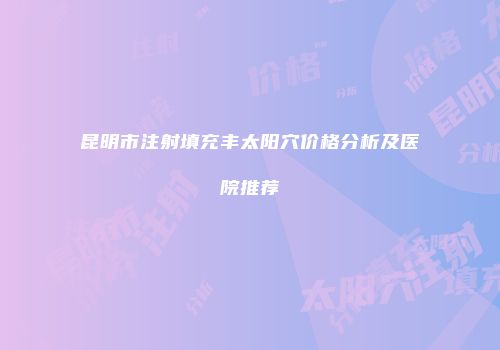 昆明市注射填充丰太阳穴价格分析及医院推荐