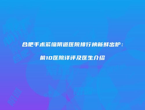 合肥手术紧缩阴道医院排行榜新鲜出炉：前10医院详评及医生介绍